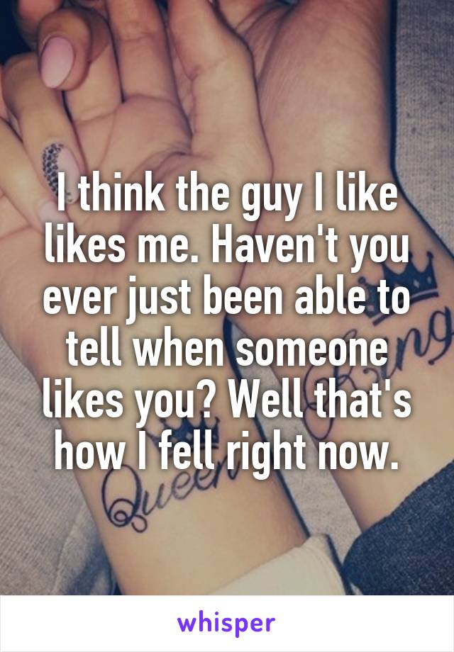 I think the guy I like likes me. Haven't you ever just been able to tell when someone likes you? Well that's how I fell right now.