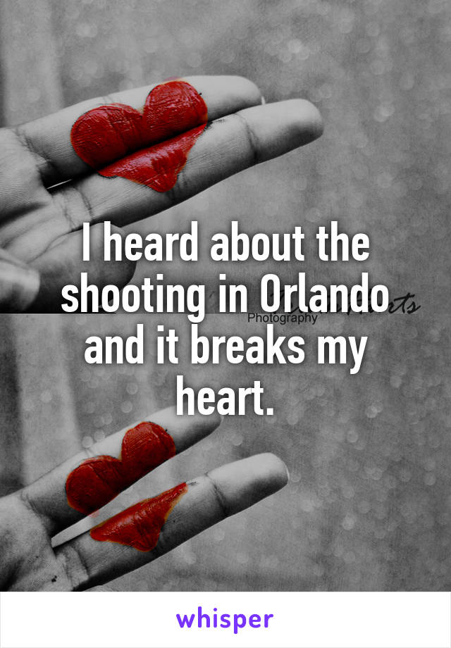 I heard about the shooting in Orlando and it breaks my heart.