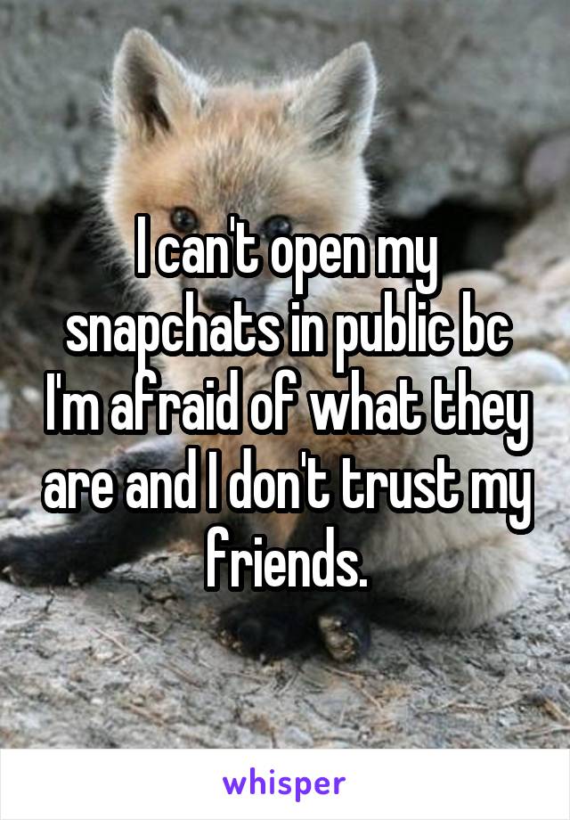 I can't open my snapchats in public bc I'm afraid of what they are and I don't trust my friends.