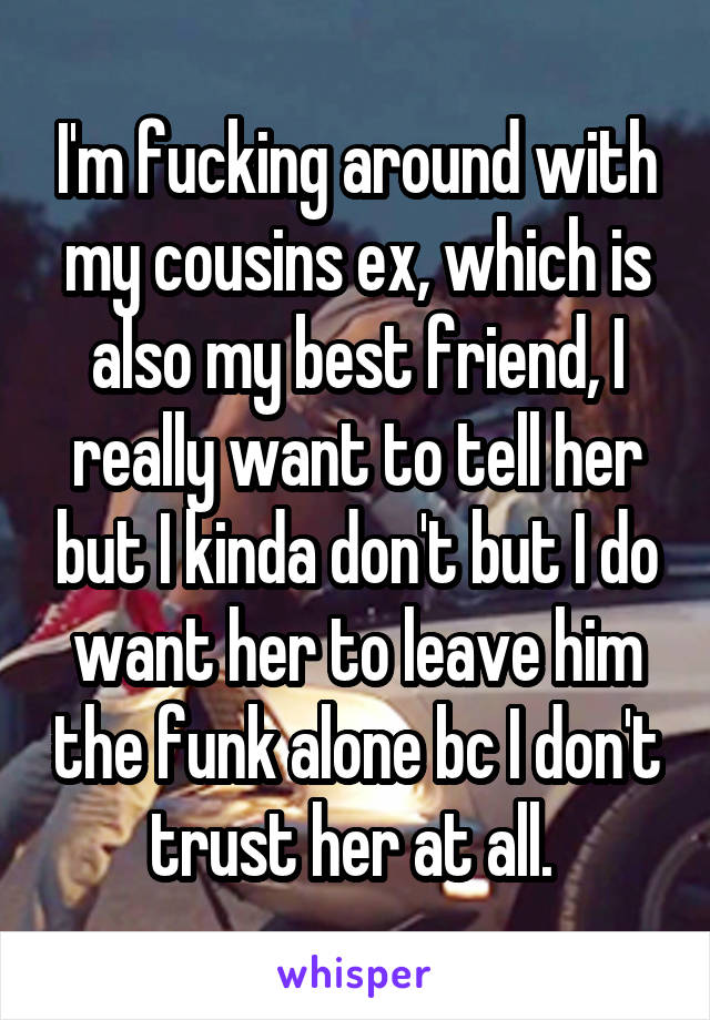 I'm fucking around with my cousins ex, which is also my best friend, I really want to tell her but I kinda don't but I do want her to leave him the funk alone bc I don't trust her at all. 