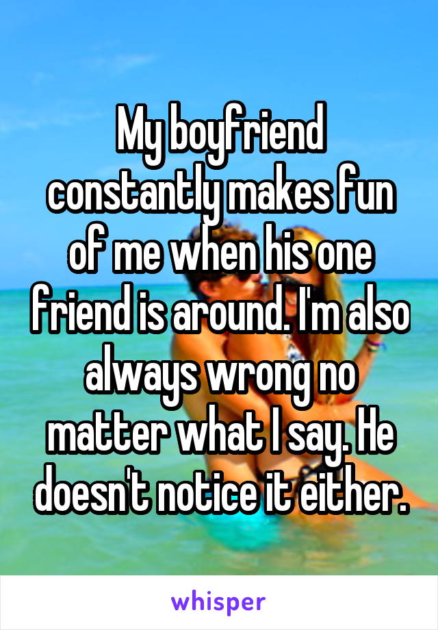 My boyfriend constantly makes fun of me when his one friend is around. I'm also always wrong no matter what I say. He doesn't notice it either.