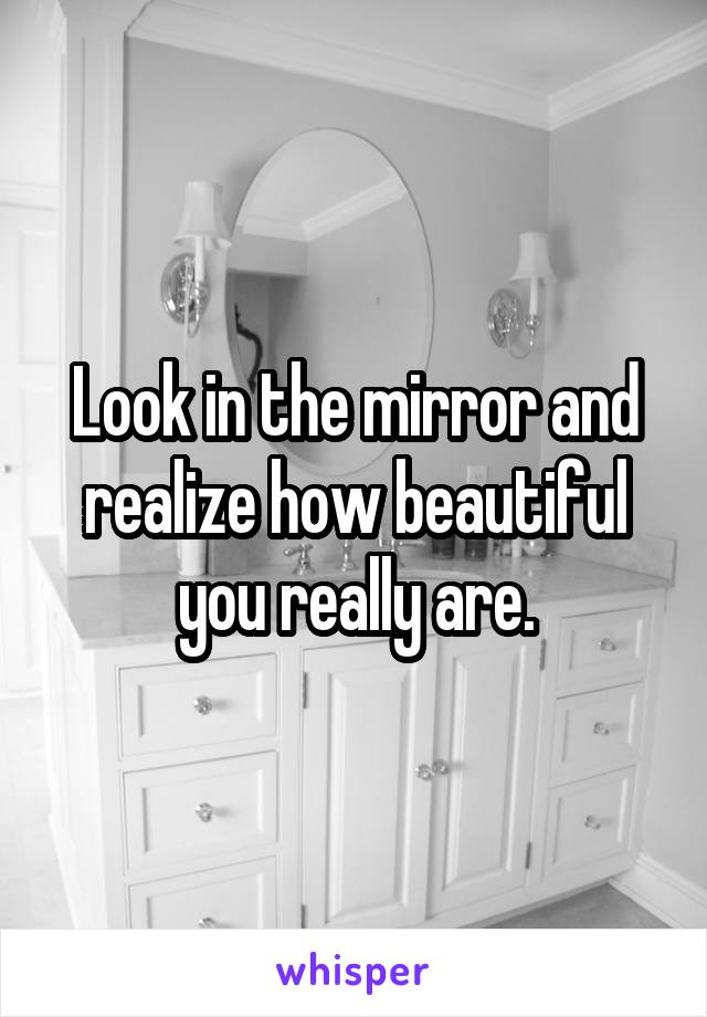 Look in the mirror and realize how beautiful you really are.