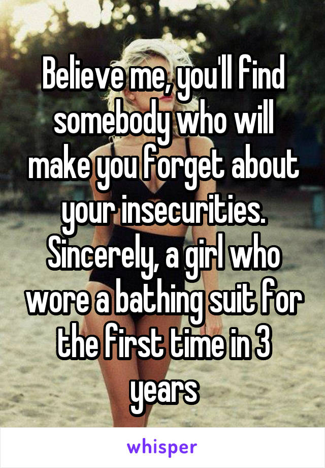 Believe me, you'll find somebody who will make you forget about your insecurities. Sincerely, a girl who wore a bathing suit for the first time in 3 years