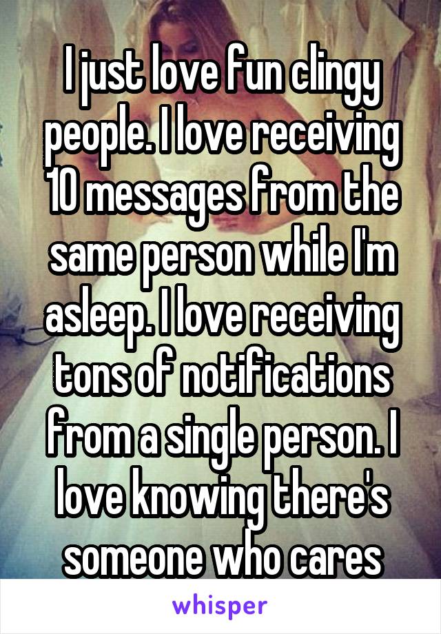 I just love fun clingy people. I love receiving 10 messages from the same person while I'm asleep. I love receiving tons of notifications from a single person. I love knowing there's someone who cares