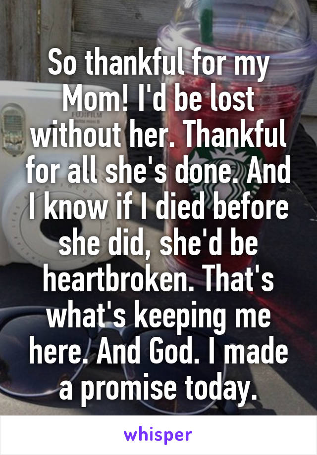 So thankful for my Mom! I'd be lost without her. Thankful for all she's done. And I know if I died before she did, she'd be heartbroken. That's what's keeping me here. And God. I made a promise today.