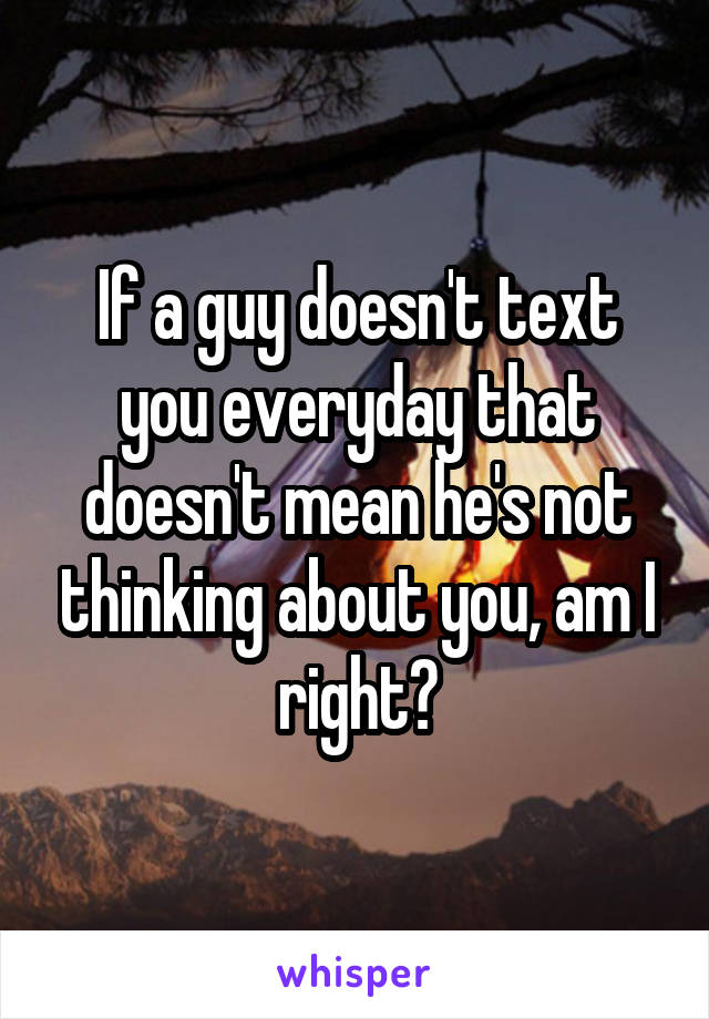 If a guy doesn't text you everyday that doesn't mean he's not thinking about you, am I right?