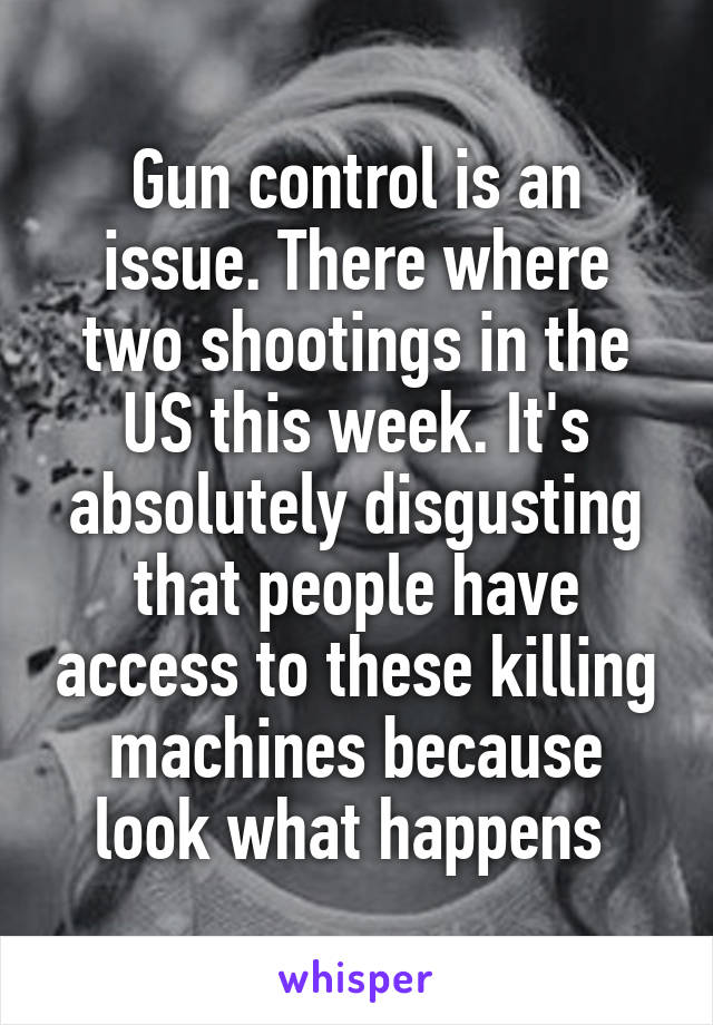 Gun control is an issue. There where two shootings in the US this week. It's absolutely disgusting that people have access to these killing machines because look what happens 