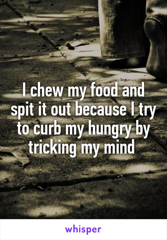 I chew my food and spit it out because I try to curb my hungry by tricking my mind 