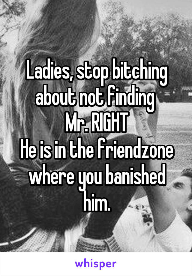 Ladies, stop bitching about not finding 
Mr. RIGHT
He is in the friendzone where you banished him.