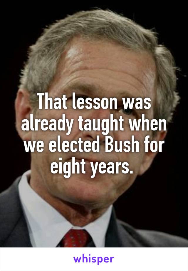 That lesson was already taught when we elected Bush for eight years. 