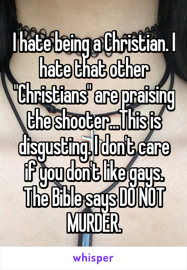 I hate being a Christian. I hate that other "Christians" are praising the shooter...This is disgusting. I don't care if you don't like gays. The Bible says DO NOT MURDER.