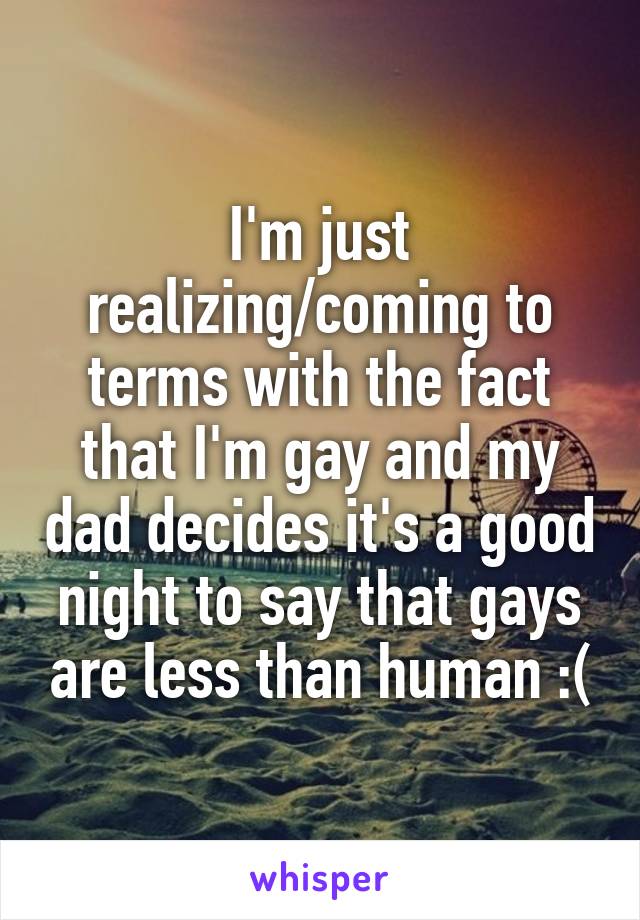 I'm just realizing/coming to terms with the fact that I'm gay and my dad decides it's a good night to say that gays are less than human :(