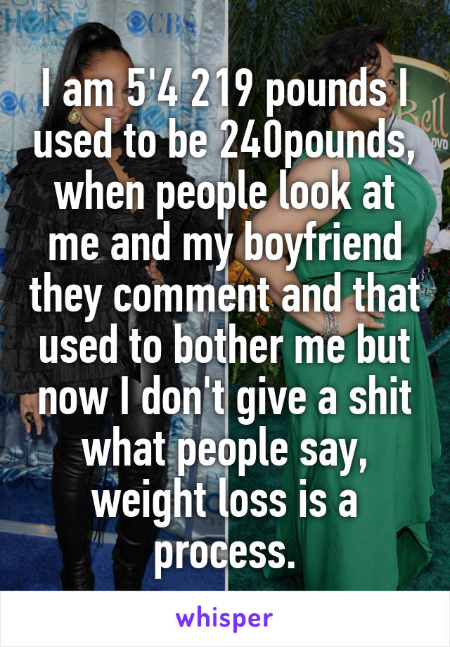 I am 5'4 219 pounds I used to be 240pounds, when people look at me and my boyfriend they comment and that used to bother me but now I don't give a shit what people say, weight loss is a process.