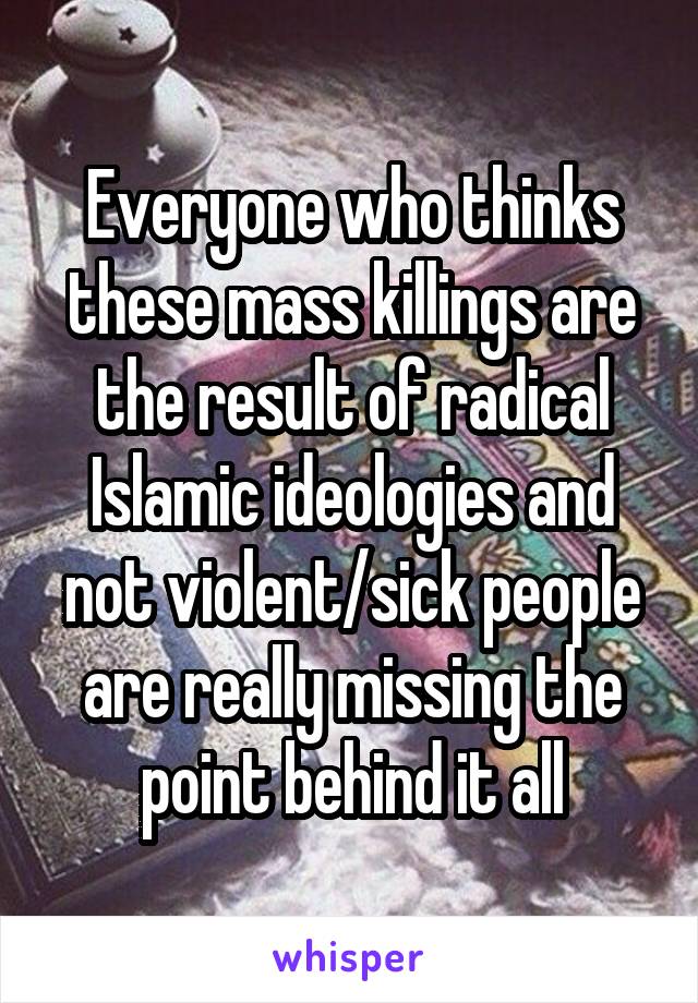 Everyone who thinks these mass killings are the result of radical Islamic ideologies and not violent/sick people are really missing the point behind it all