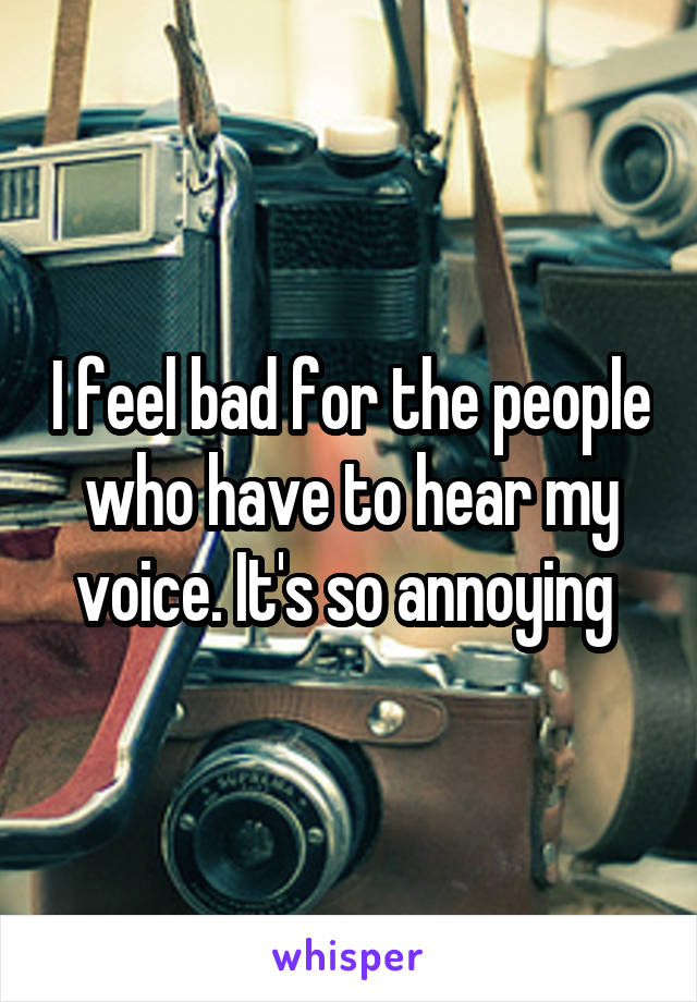 I feel bad for the people who have to hear my voice. It's so annoying 