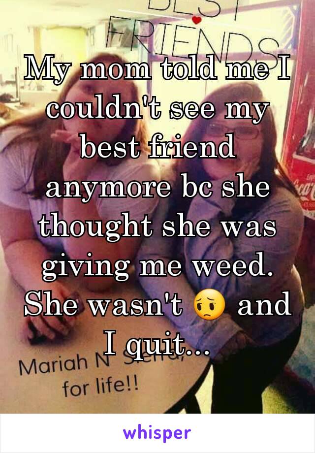 My mom told me I couldn't see my best friend anymore bc she thought she was giving me weed. She wasn't 😔 and I quit...