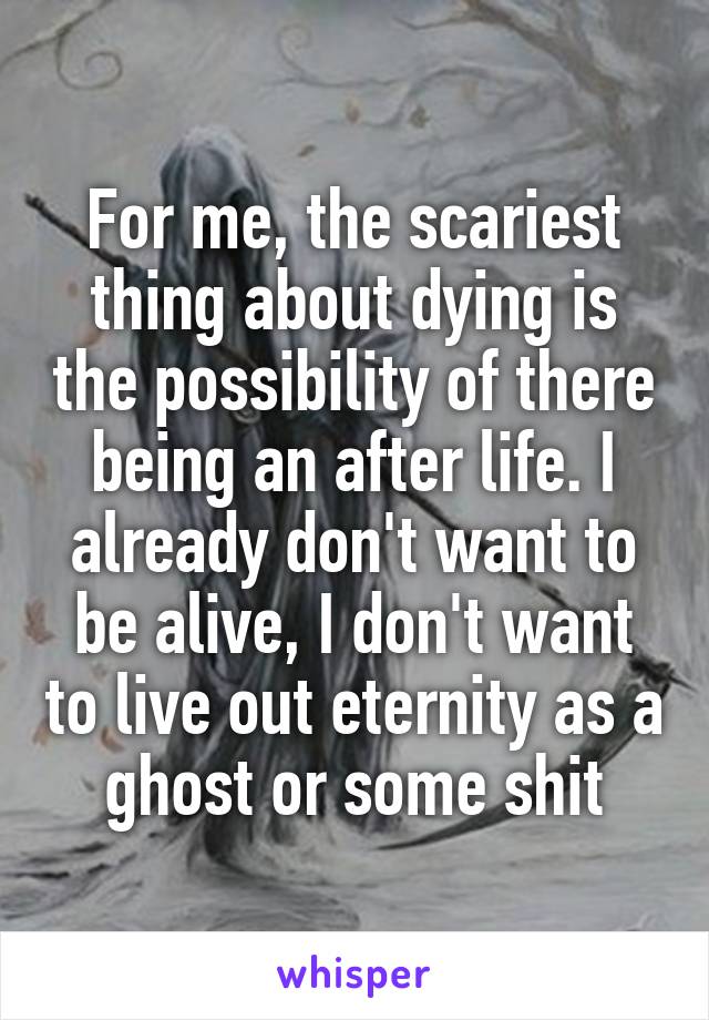 For me, the scariest thing about dying is the possibility of there being an after life. I already don't want to be alive, I don't want to live out eternity as a ghost or some shit