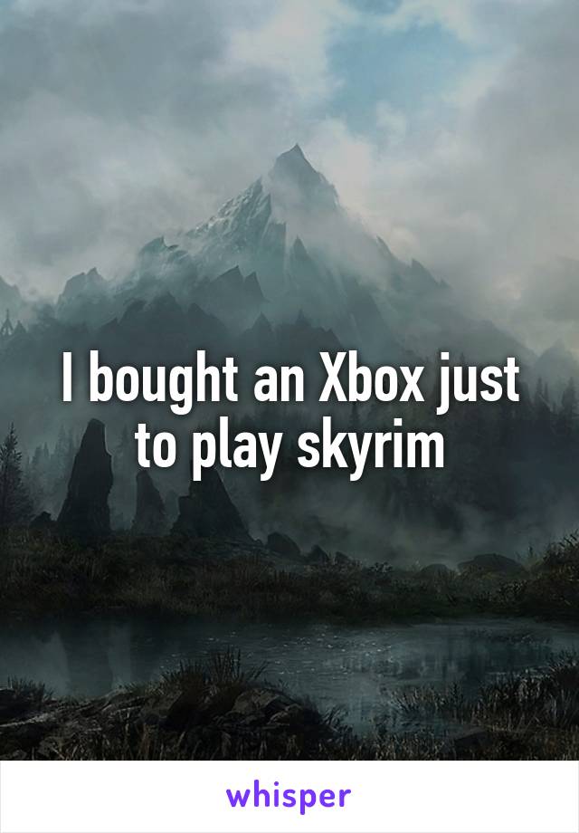 I bought an Xbox just to play skyrim