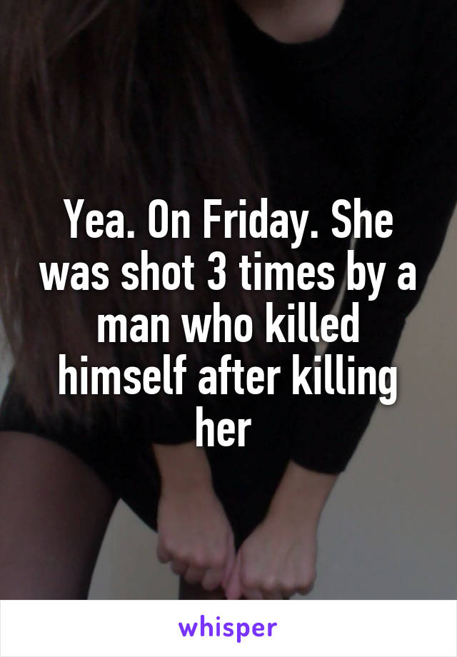 Yea. On Friday. She was shot 3 times by a man who killed himself after killing her 