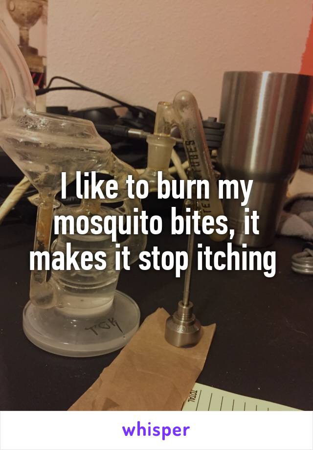 I like to burn my mosquito bites, it makes it stop itching 