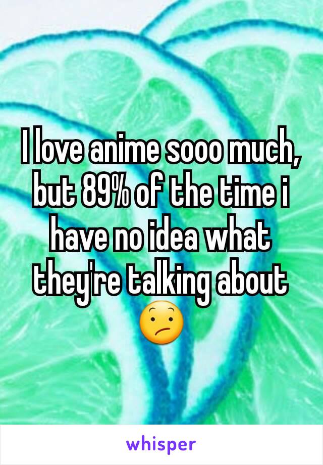 I love anime sooo much, but 89% of the time i have no idea what they're talking about😕