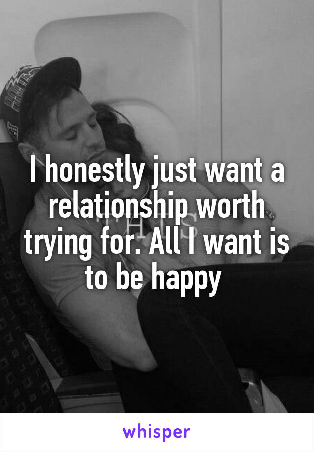 I honestly just want a relationship worth trying for. All I want is to be happy 