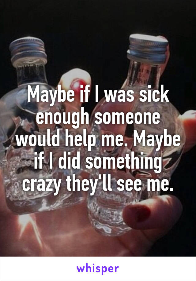 Maybe if I was sick enough someone would help me. Maybe if I did something crazy they'll see me.