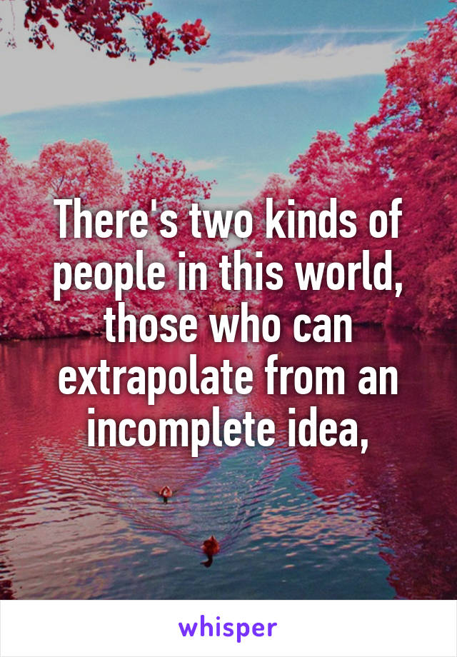 There's two kinds of people in this world, those who can extrapolate from an incomplete idea,