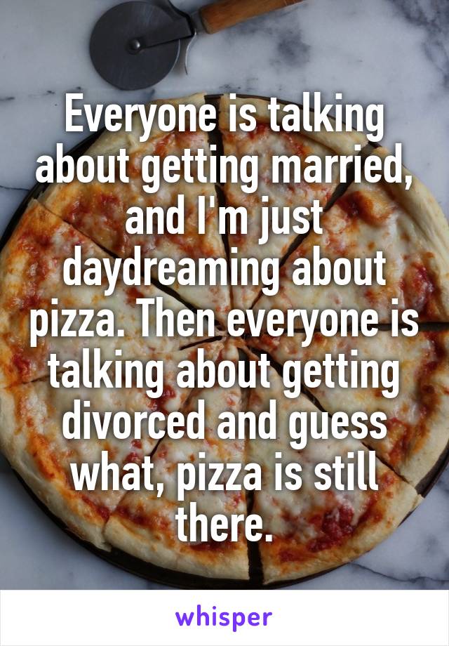 Everyone is talking about getting married, and I'm just daydreaming about pizza. Then everyone is talking about getting divorced and guess what, pizza is still there.