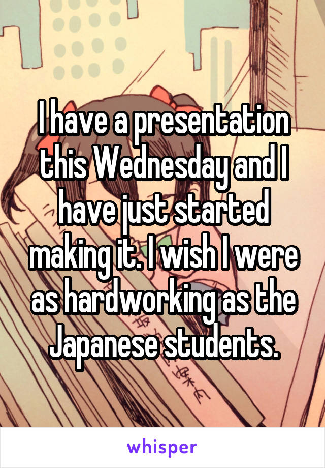 I have a presentation this Wednesday and I have just started making it. I wish I were as hardworking as the Japanese students.