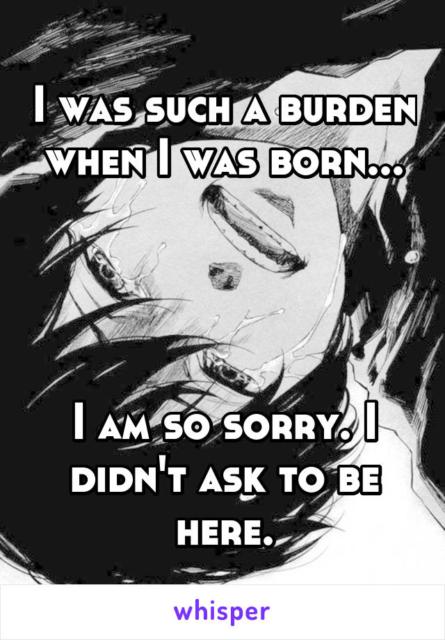 I was such a burden when I was born...




I am so sorry. I didn't ask to be here.