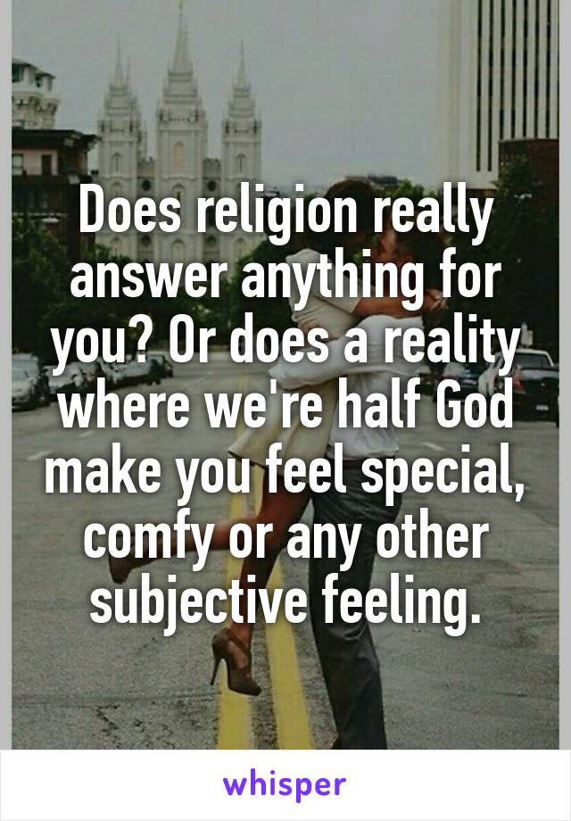 Does religion really answer anything for you? Or does a reality where we're half God make you feel special, comfy or any other subjective feeling.