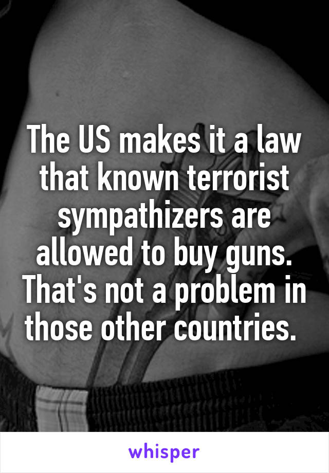 The US makes it a law that known terrorist sympathizers are allowed to buy guns. That's not a problem in those other countries. 