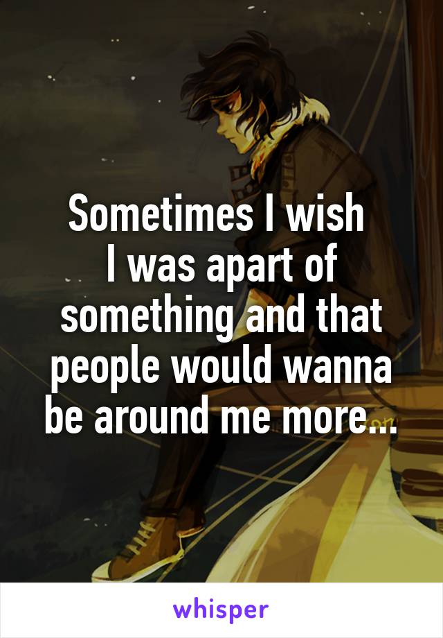 Sometimes I wish 
I was apart of something and that people would wanna be around me more...