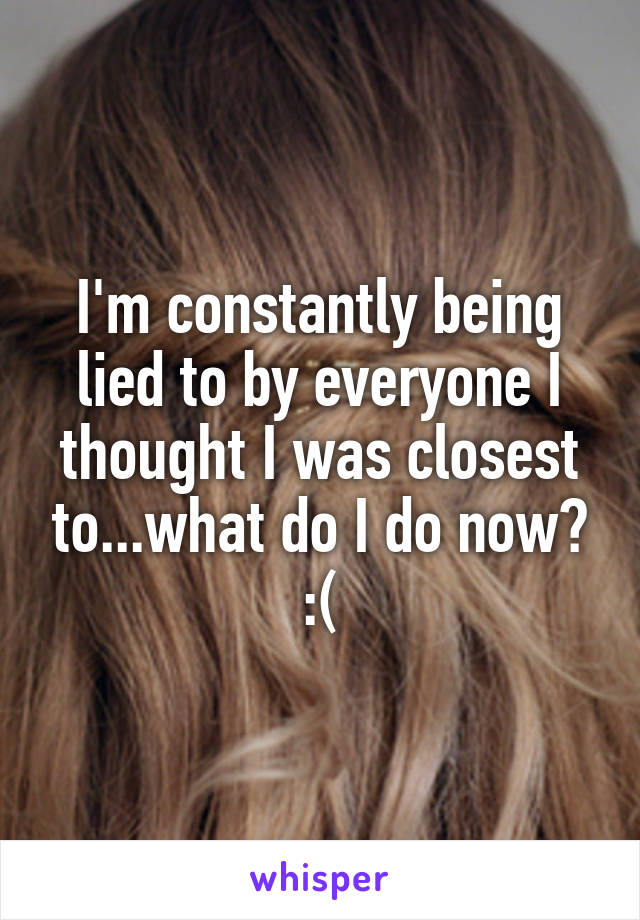 I'm constantly being lied to by everyone I thought I was closest to...what do I do now? :(