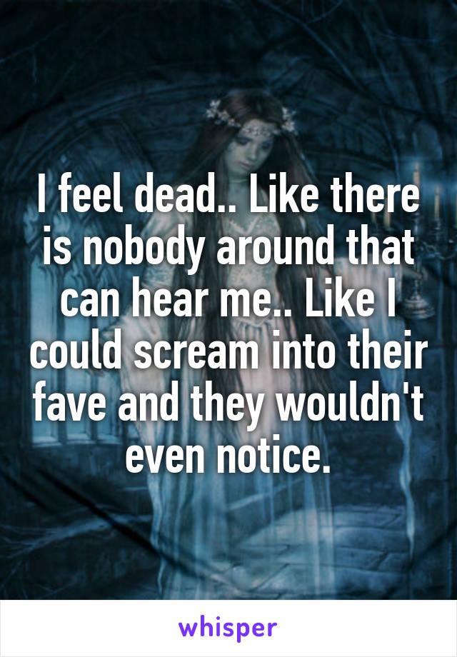 I feel dead.. Like there is nobody around that can hear me.. Like I could scream into their fave and they wouldn't even notice.