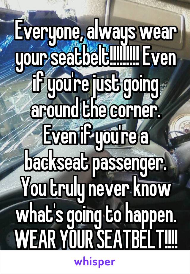 Everyone, always wear your seatbelt!!!!!!!!! Even if you're just going around the corner. Even if you're a backseat passenger. You truly never know what's going to happen. WEAR YOUR SEATBELT!!!!