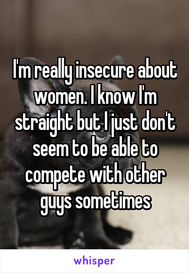 I'm really insecure about women. I know I'm straight but I just don't seem to be able to compete with other guys sometimes