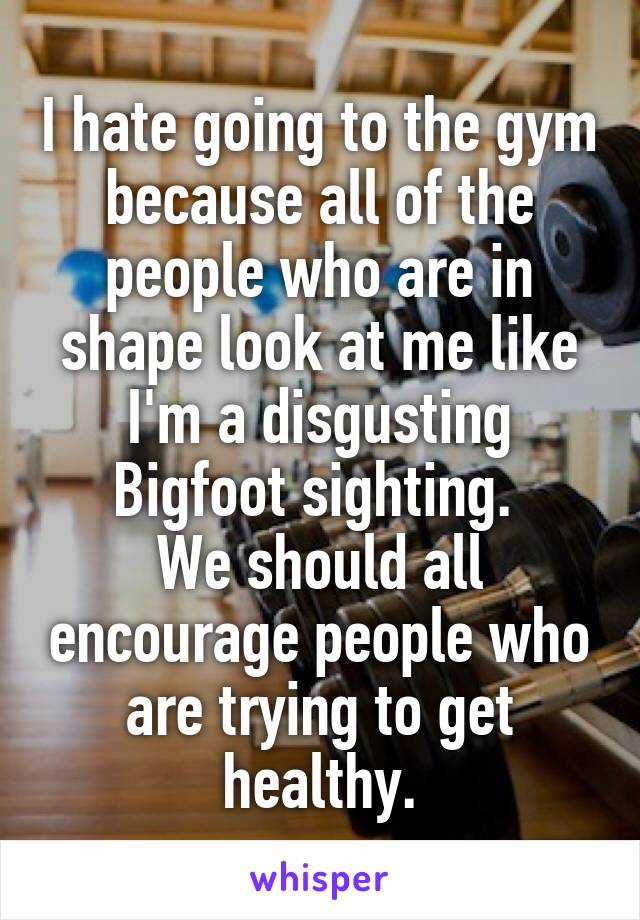 I hate going to the gym because all of the people who are in shape look at me like I'm a disgusting Bigfoot sighting. 
We should all encourage people who are trying to get healthy.