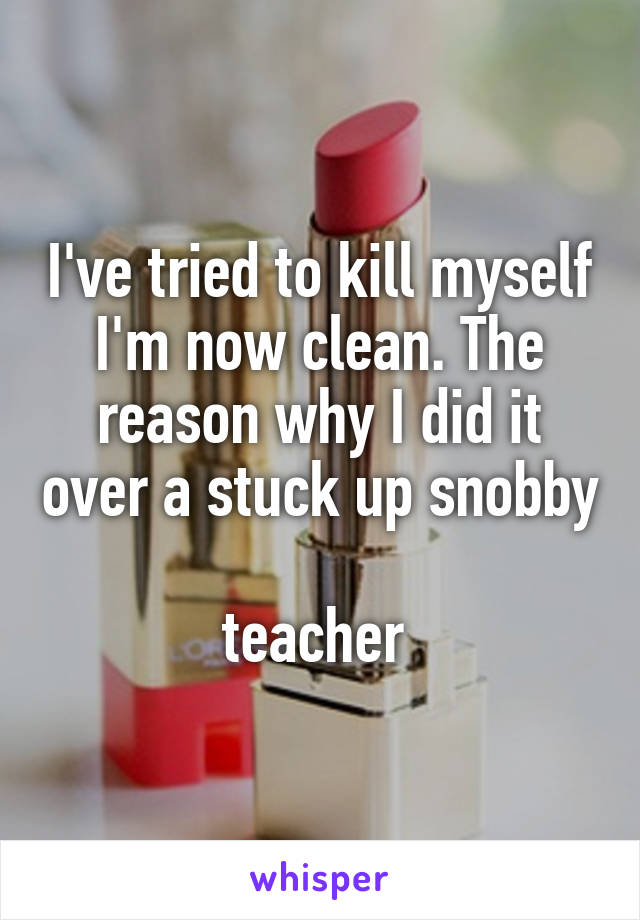 I've tried to kill myself I'm now clean. The reason why I did it over a stuck up snobby 
teacher 