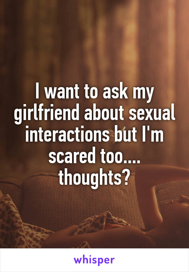 I want to ask my girlfriend about sexual interactions but I'm scared too.... thoughts?