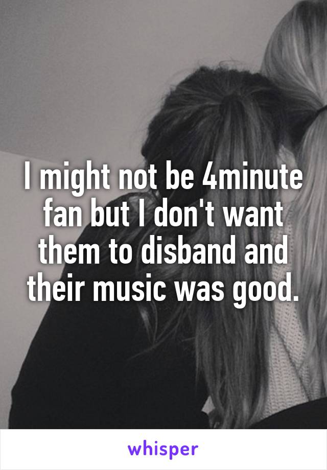 I might not be 4minute fan but I don't want them to disband and their music was good.