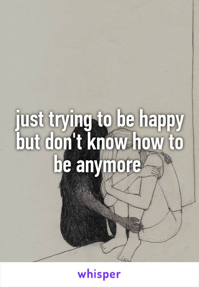 just trying to be happy but don't know how to be anymore 