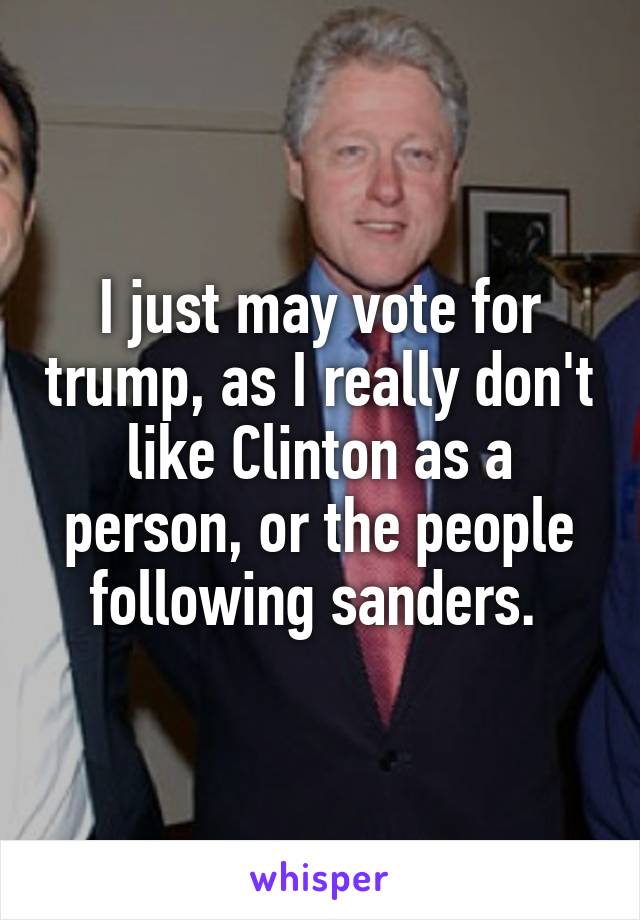 I just may vote for trump, as I really don't like Clinton as a person, or the people following sanders. 