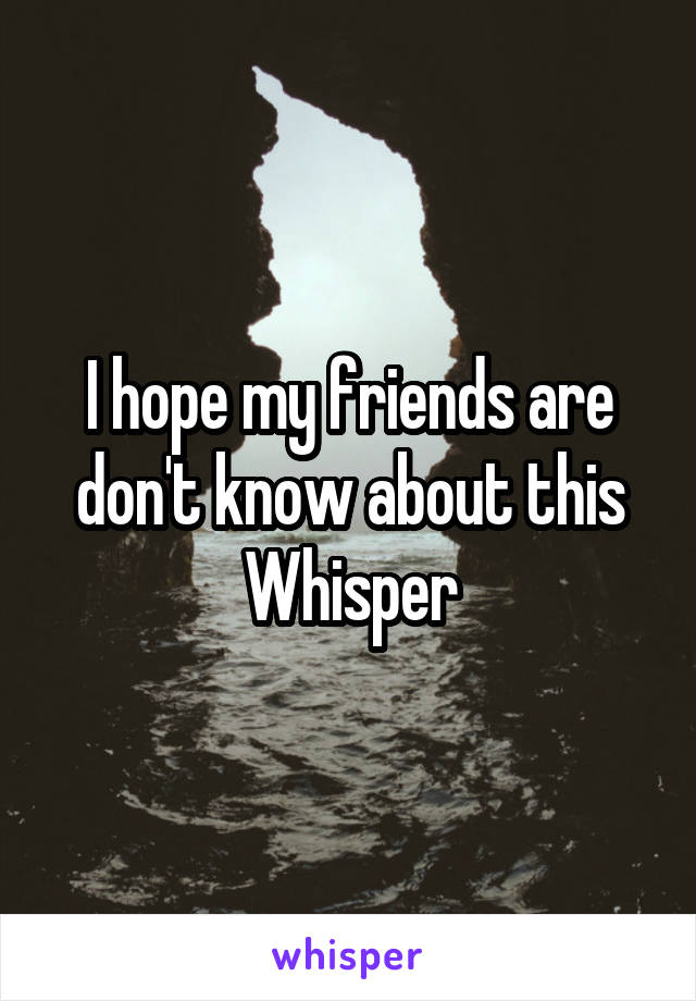 I hope my friends are don't know about this Whisper