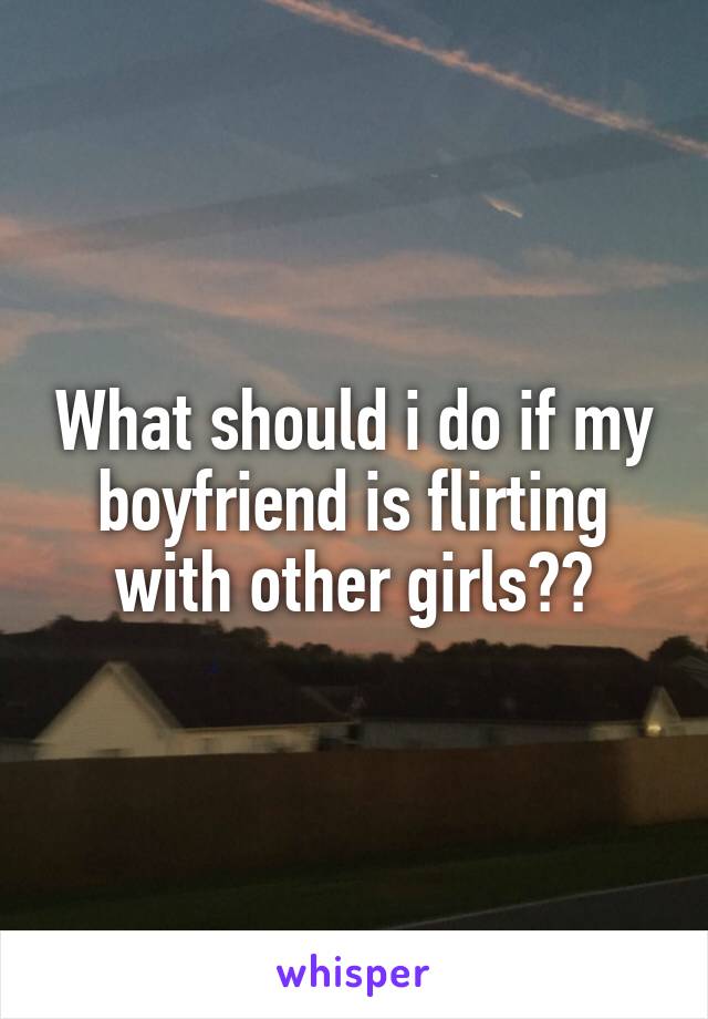 What should i do if my boyfriend is flirting with other girls??