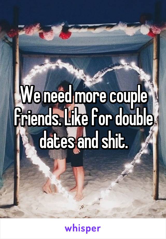 We need more couple friends. Like for double dates and shit.