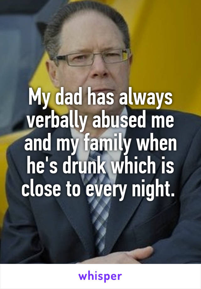 My dad has always verbally abused me and my family when he's drunk which is close to every night. 