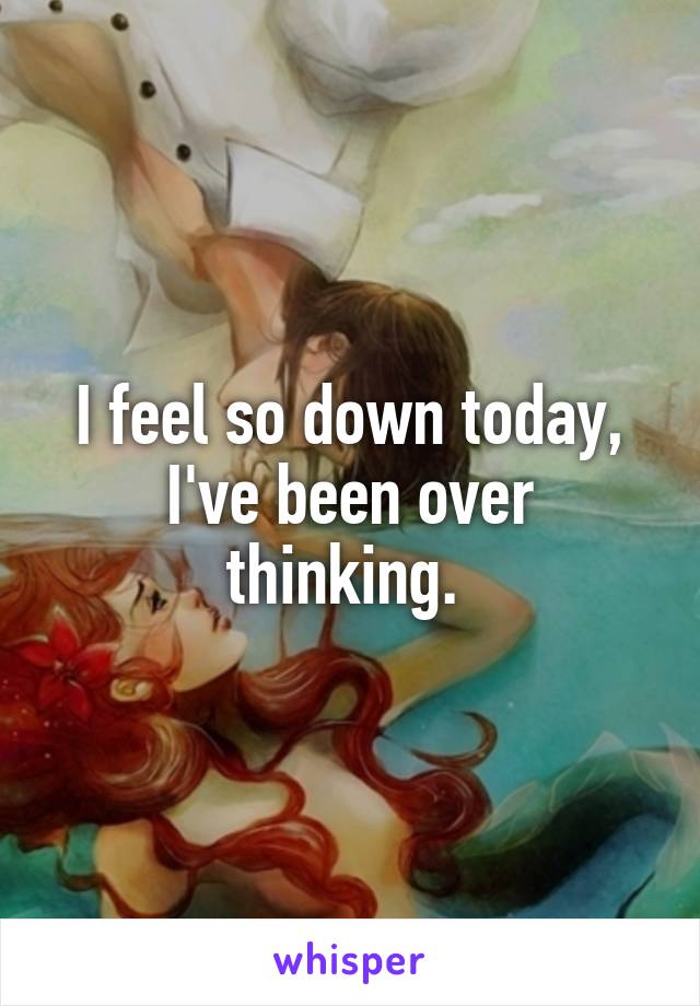 I feel so down today, I've been over thinking. 