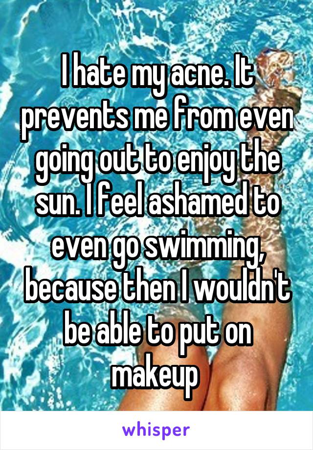 I hate my acne. It prevents me from even going out to enjoy the sun. I feel ashamed to even go swimming, because then I wouldn't be able to put on makeup 
